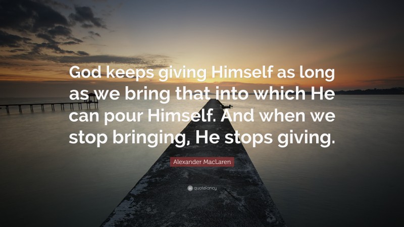 Alexander MacLaren Quote: “God keeps giving Himself as long as we bring that into which He can pour Himself. And when we stop bringing, He stops giving.”