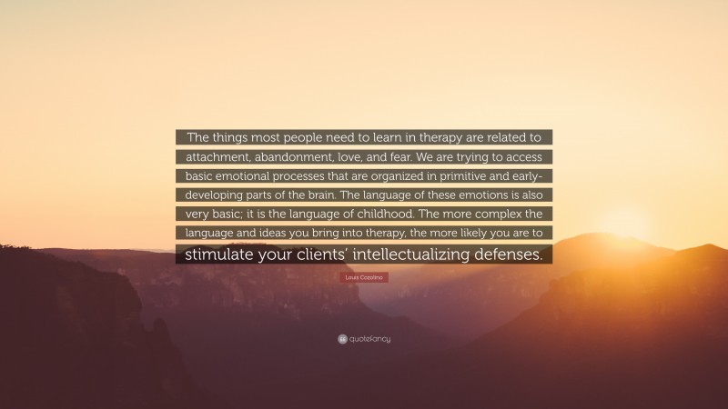 Louis Cozolino Quote: “The things most people need to learn in therapy are related to attachment, abandonment, love, and fear. We are trying to access basic emotional processes that are organized in primitive and early-developing parts of the brain. The language of these emotions is also very basic; it is the language of childhood. The more complex the language and ideas you bring into therapy, the more likely you are to stimulate your clients’ intellectualizing defenses.”