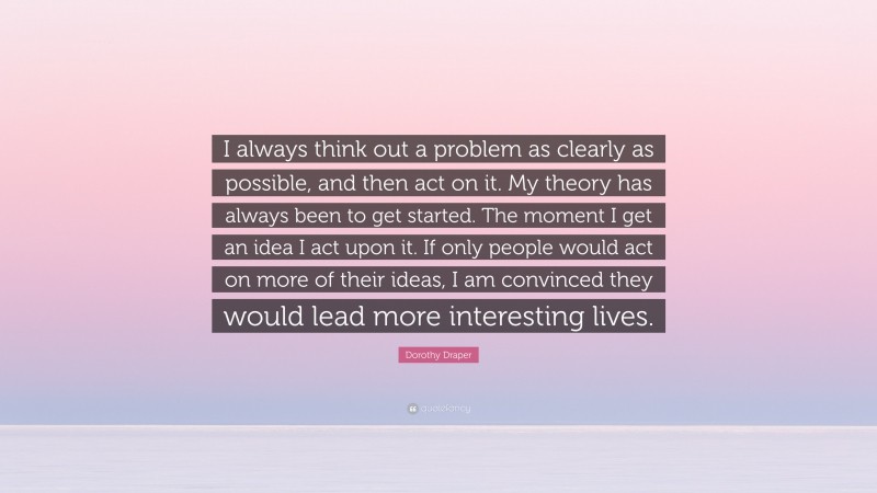 Dorothy Draper Quote: “I always think out a problem as clearly as possible, and then act on it. My theory has always been to get started. The moment I get an idea I act upon it. If only people would act on more of their ideas, I am convinced they would lead more interesting lives.”
