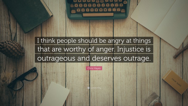 Chris Hayes Quote: “I think people should be angry at things that are worthy of anger. Injustice is outrageous and deserves outrage.”