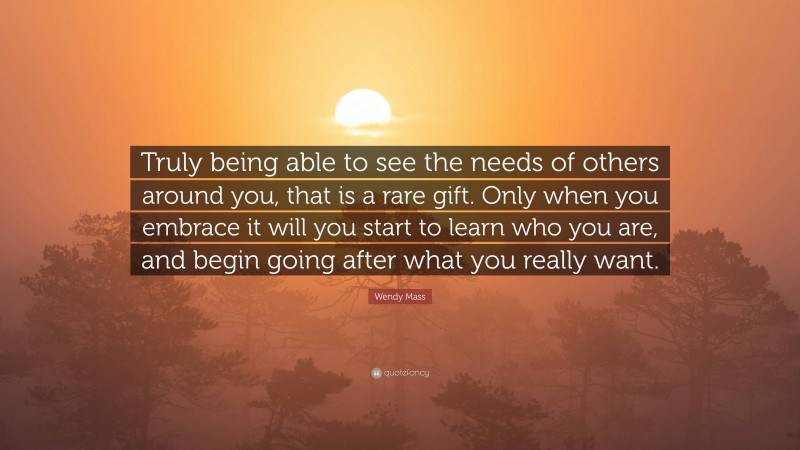 Wendy Mass Quote: “Truly being able to see the needs of others around you, that is a rare gift. Only when you embrace it will you start to learn who you are, and begin going after what you really want.”