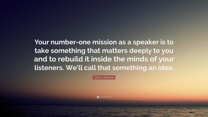 Chris J. Anderson Quote: “Your number-one mission as a speaker is to take something that matters deeply to you and to rebuild it inside the minds of your listeners. We’ll call that something an idea.”