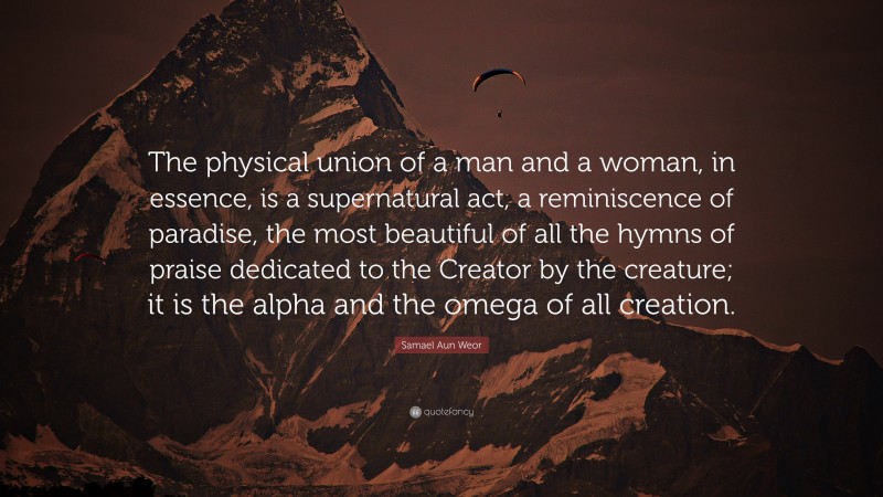 Samael Aun Weor Quote: “The physical union of a man and a woman, in essence, is a supernatural act, a reminiscence of paradise, the most beautiful of all the hymns of praise dedicated to the Creator by the creature; it is the alpha and the omega of all creation.”