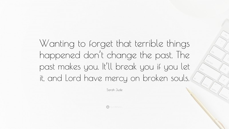 Sarah Jude Quote: “Wanting to forget that terrible things happened don’t change the past. The past makes you. It’ll break you if you let it, and Lord have mercy on broken souls.”