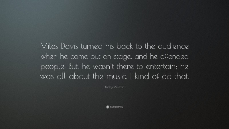 Bobby McFerrin Quote: “Miles Davis turned his back to the audience when he came out on stage, and he offended people. But, he wasn’t there to entertain; he was all about the music. I kind of do that.”