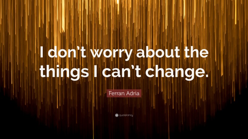 Ferran Adria Quote: “I don’t worry about the things I can’t change.”