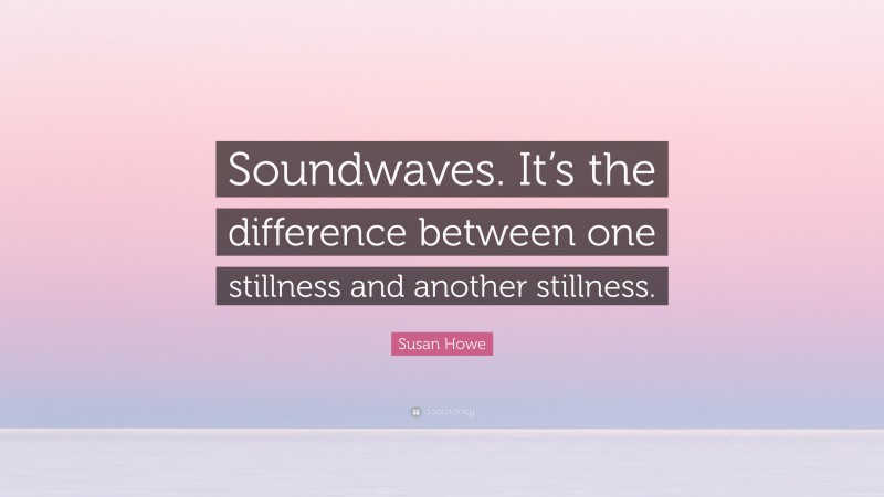 Susan Howe Quote: “Soundwaves. It’s the difference between one stillness and another stillness.”