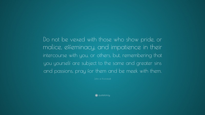 John of Kronstadt Quote: “Do not be vexed with those who show pride, or malice, effeminacy, and impatience in their intercourse with you, or others, but, remembering that you yourself are subject to the same and greater sins and passions, pray for them and be meek with them.”