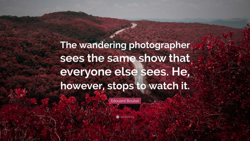 Edouard Boubat Quote: “The wandering photographer sees the same show that everyone else sees. He, however, stops to watch it.”