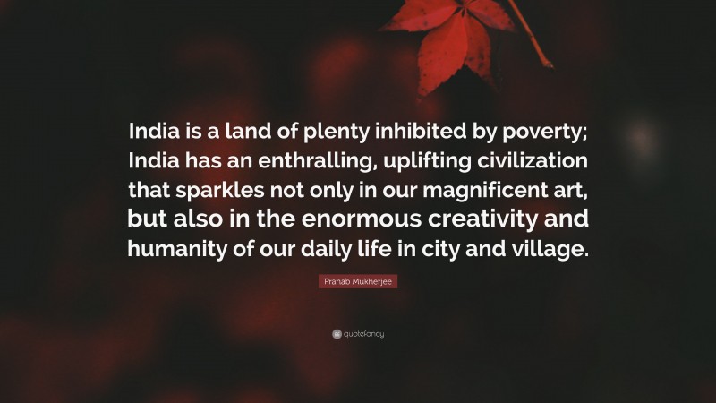 Pranab Mukherjee Quote: “India is a land of plenty inhibited by poverty; India has an enthralling, uplifting civilization that sparkles not only in our magnificent art, but also in the enormous creativity and humanity of our daily life in city and village.”