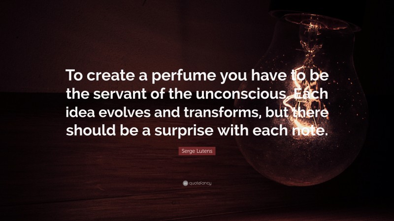 Serge Lutens Quote: “To create a perfume you have to be the servant of the unconscious. Each idea evolves and transforms, but there should be a surprise with each note.”