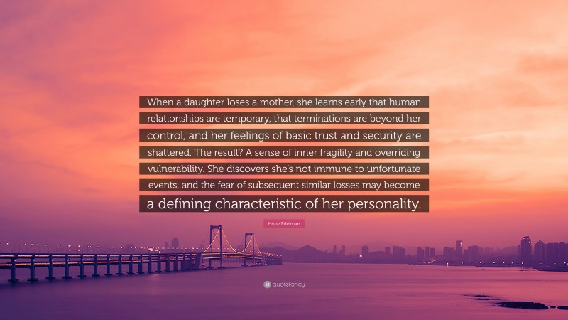 Hope Edelman Quote: “When a daughter loses a mother, she learns early that human relationships are temporary, that terminations are beyond her control, and her feelings of basic trust and security are shattered. The result? A sense of inner fragility and overriding vulnerability. She discovers she’s not immune to unfortunate events, and the fear of subsequent similar losses may become a defining characteristic of her personality.”