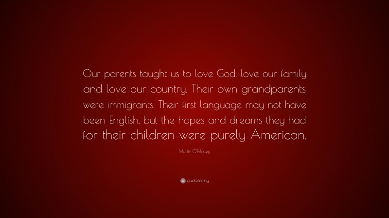 Martin O'Malley Quote: “Our parents taught us to love God, love our family and love our country. Their own grandparents were immigrants. Their first language may not have been English, but the hopes and dreams they had for their children were purely American.”