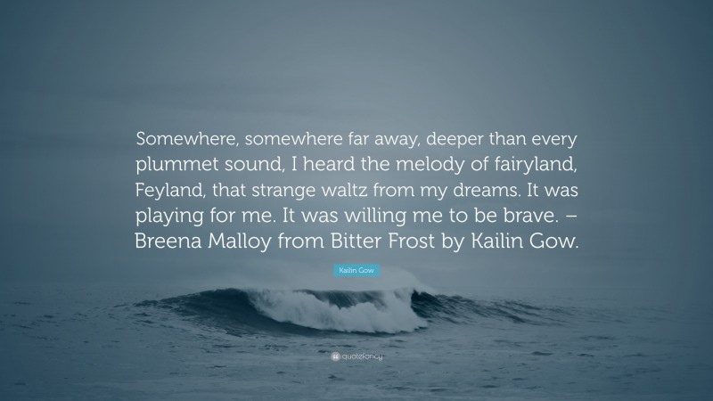 Kailin Gow Quote: “Somewhere, somewhere far away, deeper than every plummet sound, I heard the melody of fairyland, Feyland, that strange waltz from my dreams. It was playing for me. It was willing me to be brave. – Breena Malloy from Bitter Frost by Kailin Gow.”