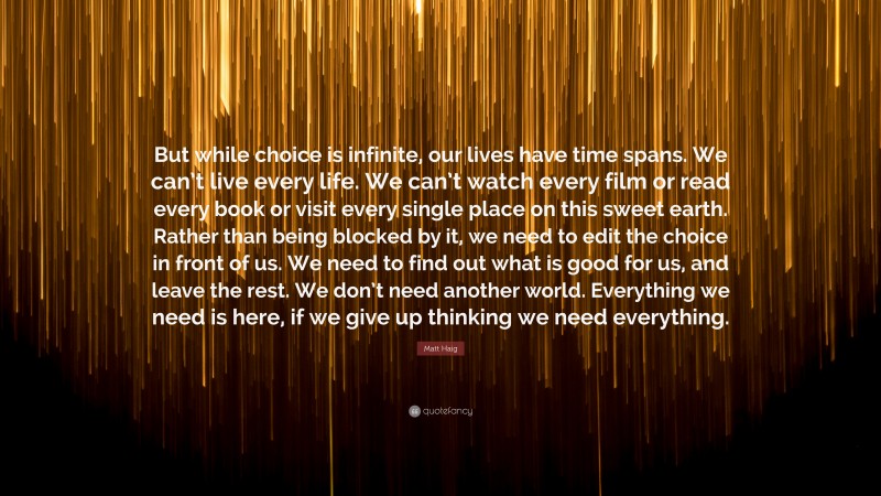 Matt Haig Quote: “But while choice is infinite, our lives have time spans. We can’t live every life. We can’t watch every film or read every book or visit every single place on this sweet earth. Rather than being blocked by it, we need to edit the choice in front of us. We need to find out what is good for us, and leave the rest. We don’t need another world. Everything we need is here, if we give up thinking we need everything.”