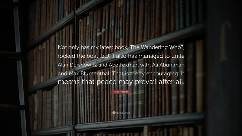 Gilad Atzmon Quote: “Not only has my latest book, The Wandering Who?, rocked the boat, but it also has managed to unite Alan Dershowitz and Abe Foxman with Ali Abunimah and Max Blumenthal. That is pretty encouraging: it means that peace may prevail after all.”