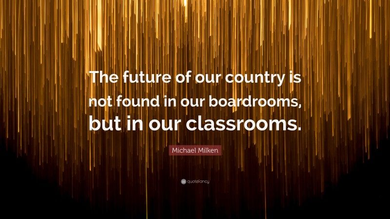 Michael Milken Quote: “The future of our country is not found in our boardrooms, but in our classrooms.”