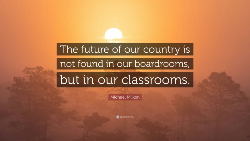Michael Milken Quote: “The future of our country is not found in our boardrooms, but in our classrooms.”