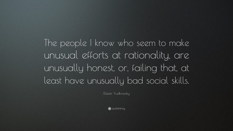 Eliezer Yudkowsky Quote: “The people I know who seem to make unusual efforts at rationality, are unusually honest, or, failing that, at least have unusually bad social skills.”
