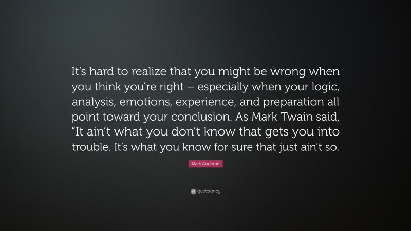 Mark Goulston Quote: “It’s hard to realize that you might be wrong when you think you’re right – especially when your logic, analysis, emotions, experience, and preparation all point toward your conclusion. As Mark Twain said, “It ain’t what you don’t know that gets you into trouble. It’s what you know for sure that just ain’t so.”