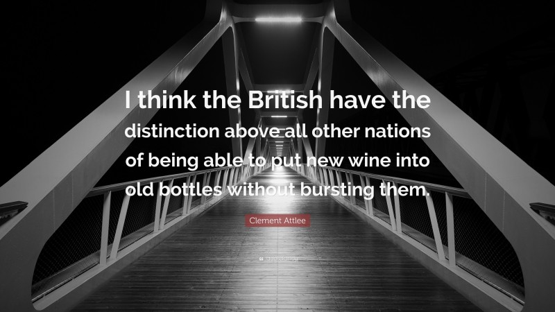 Clement Attlee Quote: “I think the British have the distinction above all other nations of being able to put new wine into old bottles without bursting them.”