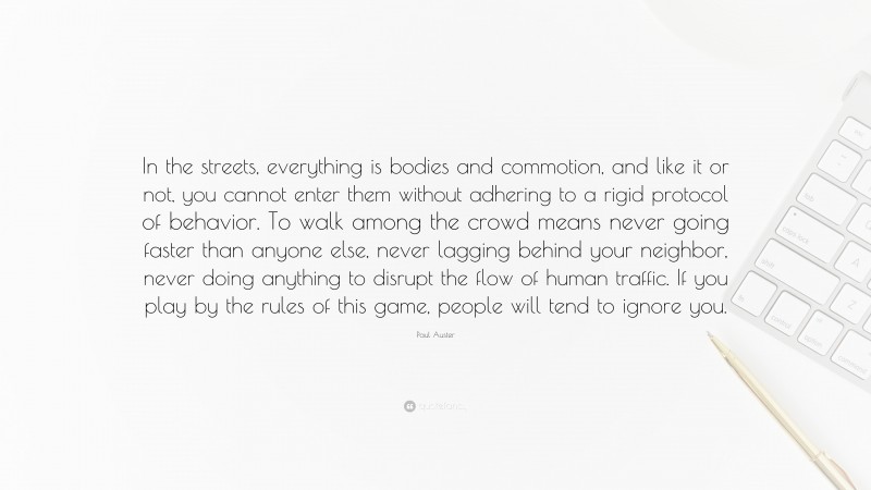 Paul Auster Quote: “In the streets, everything is bodies and commotion, and like it or not, you cannot enter them without adhering to a rigid protocol of behavior. To walk among the crowd means never going faster than anyone else, never lagging behind your neighbor, never doing anything to disrupt the flow of human traffic. If you play by the rules of this game, people will tend to ignore you.”