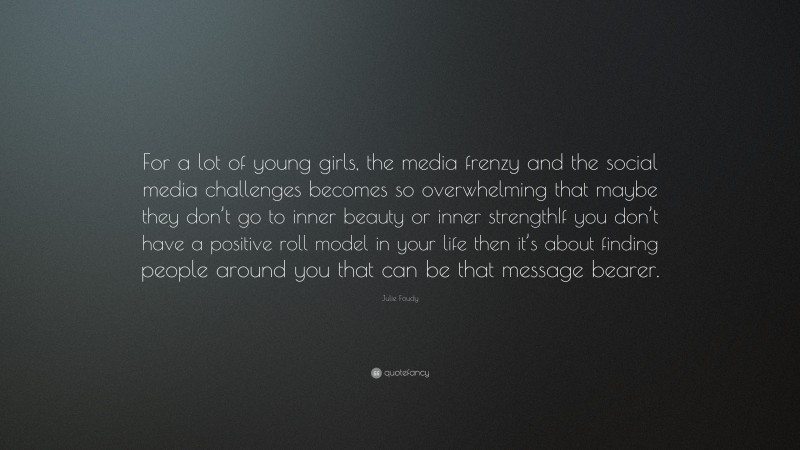 Julie Foudy Quote: “For a lot of young girls, the media frenzy and the social media challenges becomes so overwhelming that maybe they don’t go to inner beauty or inner strengthIf you don’t have a positive roll model in your life then it’s about finding people around you that can be that message bearer.”