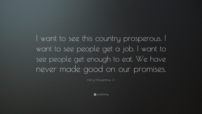 Henry Morgenthau, Jr. Quote: “I want to see this country prosperous. I want to see people get a job. I want to see people get enough to eat. We have never made good on our promises.”