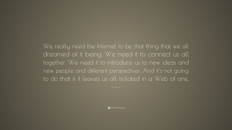 Eli Pariser Quote: “We really need the Internet to be that thing that we all dreamed of it being. We need it to connect us all together. We need it to introduce us to new ideas and new people and different perspectives. And it’s not going to do that if it leaves us all isolated in a Web of one.”