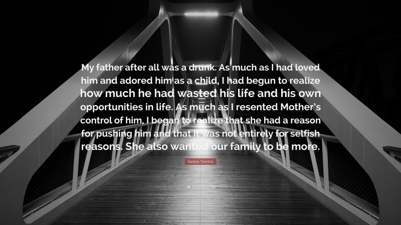 Karlyle Tomms Quote: “My father after all was a drunk. As much as I had loved him and adored him as a child, I had begun to realize how much he had wasted his life and his own opportunities in life. As much as I resented Mother’s control of him, I began to realize that she had a reason for pushing him and that it was not entirely for selfish reasons. She also wanted our family to be more.”