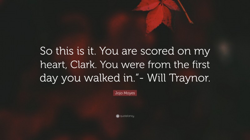 Jojo Moyes Quote: “So this is it. You are scored on my heart, Clark. You were from the first day you walked in.“- Will Traynor.”