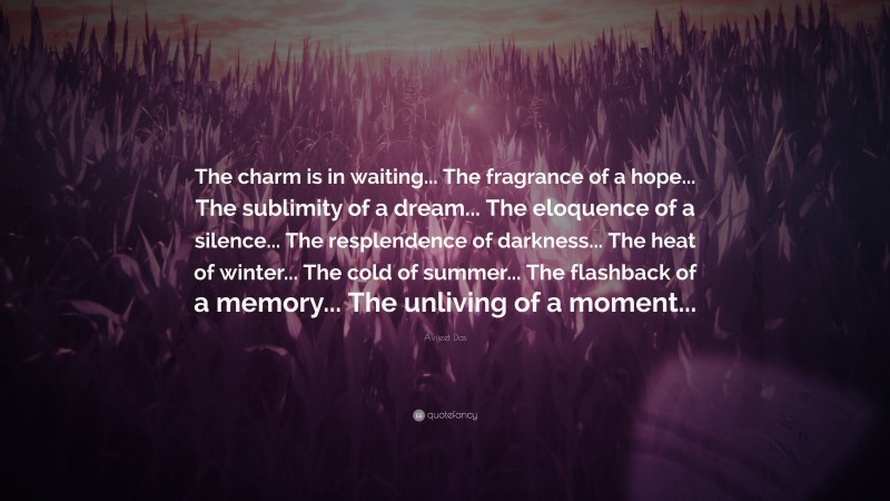 Avijeet Das Quote: “The charm is in waiting... The fragrance of a hope... The sublimity of a dream... The eloquence of a silence... The resplendence of darkness... The heat of winter... The cold of summer... The flashback of a memory... The unliving of a moment...”