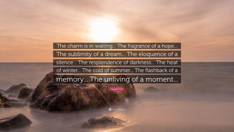 Avijeet Das Quote: “The charm is in waiting... The fragrance of a hope... The sublimity of a dream... The eloquence of a silence... The resplendence of darkness... The heat of winter... The cold of summer... The flashback of a memory... The unliving of a moment...”