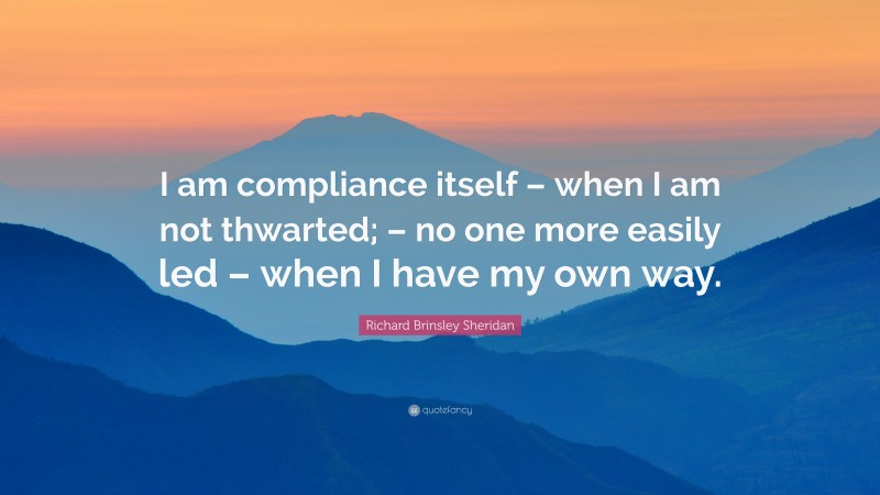 Richard Brinsley Sheridan Quote: “I am compliance itself – when I am not thwarted; – no one more easily led – when I have my own way.”