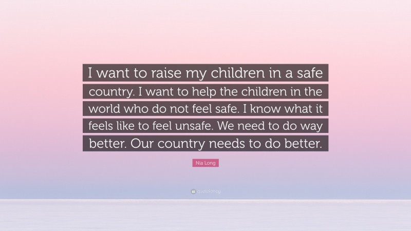Nia Long Quote: “I want to raise my children in a safe country. I want to help the children in the world who do not feel safe. I know what it feels like to feel unsafe. We need to do way better. Our country needs to do better.”