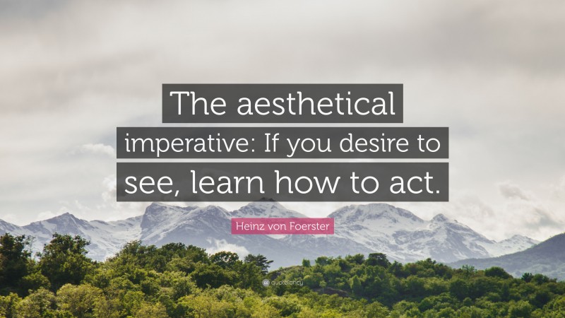 Heinz von Foerster Quote: “The aesthetical imperative: If you desire to see, learn how to act.”