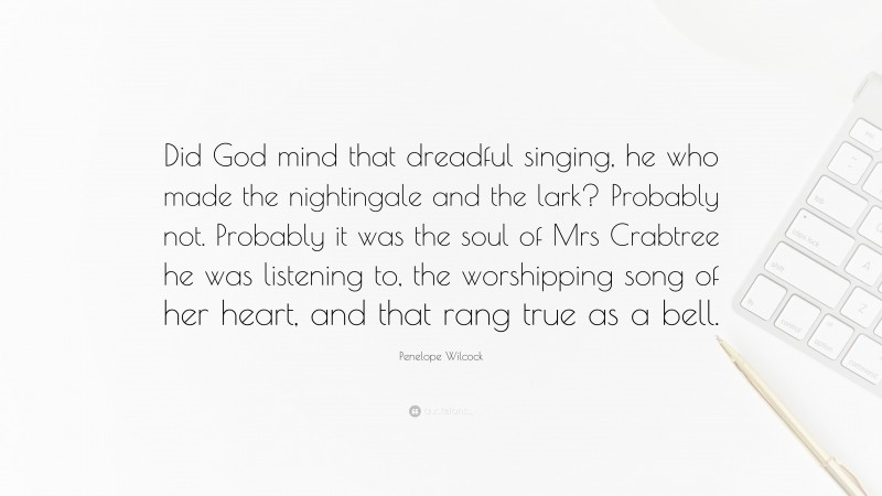 Penelope Wilcock Quote: “Did God mind that dreadful singing, he who made the nightingale and the lark? Probably not. Probably it was the soul of Mrs Crabtree he was listening to, the worshipping song of her heart, and that rang true as a bell.”