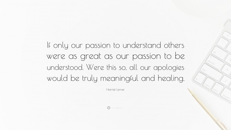 Harriet Lerner Quote: “If only our passion to understand others were as great as our passion to be understood. Were this so, all our apologies would be truly meaningful and healing.”