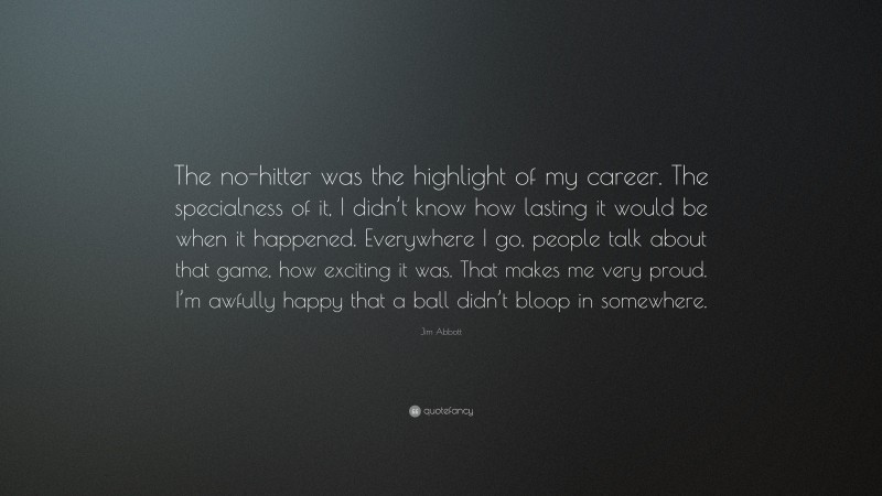 Jim Abbott Quote: “The no-hitter was the highlight of my career. The specialness of it, I didn’t know how lasting it would be when it happened. Everywhere I go, people talk about that game, how exciting it was. That makes me very proud. I’m awfully happy that a ball didn’t bloop in somewhere.”