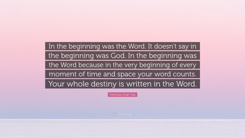 Harbhajan Singh Yogi Quote: “In the beginning was the Word. It doesn’t say in the beginning was God. In the beginning was the Word because in the very beginning of every moment of time and space your word counts. Your whole destiny is written in the Word.”