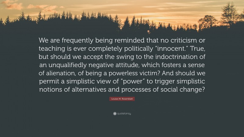 Louise M. Rosenblatt Quote: “We are frequently being reminded that no criticism or teaching is ever completely politically “innocent.” True, but should we accept the swing to the indoctrination of an unqualifiedly negative attitude, which fosters a sense of alienation, of being a powerless victim? And should we permit a simplistic view of “power” to trigger simplistic notions of alternatives and processes of social change?”