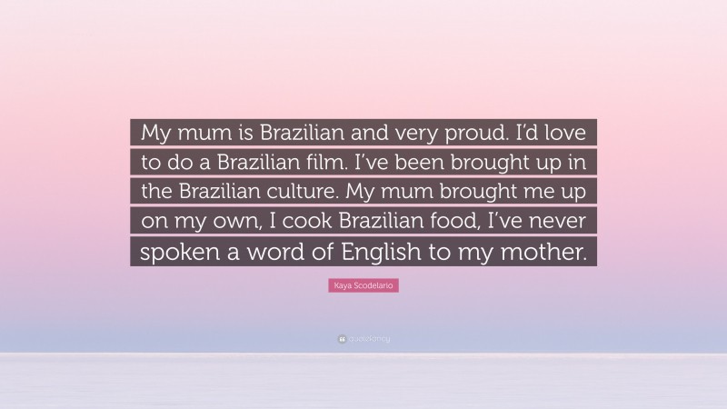 Kaya Scodelario Quote: “My mum is Brazilian and very proud. I’d love to do a Brazilian film. I’ve been brought up in the Brazilian culture. My mum brought me up on my own, I cook Brazilian food, I’ve never spoken a word of English to my mother.”