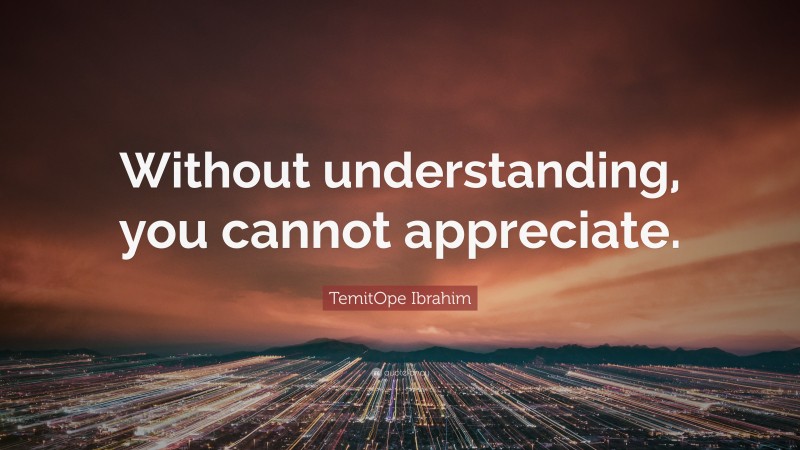 TemitOpe Ibrahim Quote: “Without understanding, you cannot appreciate.”