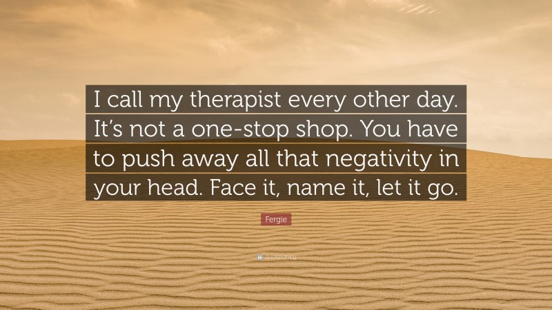 Fergie Quote: “I call my therapist every other day. It’s not a one-stop shop. You have to push away all that negativity in your head. Face it, name it, let it go.”