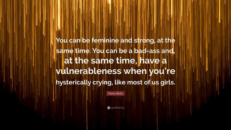 Maria Bello Quote: “You can be feminine and strong, at the same time. You can be a bad-ass and, at the same time, have a vulnerableness when you’re hysterically crying, like most of us girls.”
