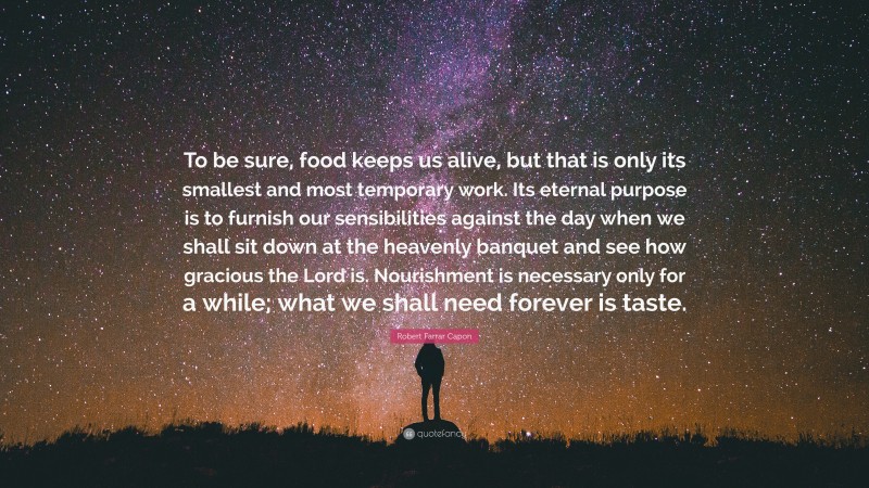 Robert Farrar Capon Quote: “To be sure, food keeps us alive, but that is only its smallest and most temporary work. Its eternal purpose is to furnish our sensibilities against the day when we shall sit down at the heavenly banquet and see how gracious the Lord is. Nourishment is necessary only for a while; what we shall need forever is taste.”