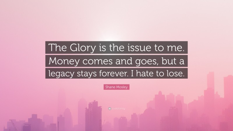 Shane Mosley Quote: “The Glory is the issue to me. Money comes and goes, but a legacy stays forever. I hate to lose.”