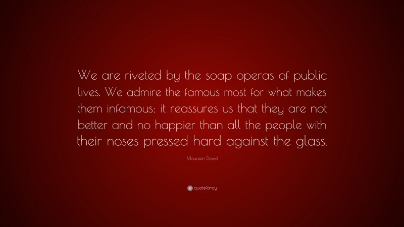 Maureen Dowd Quote: “We are riveted by the soap operas of public lives. We admire the famous most for what makes them infamous: it reassures us that they are not better and no happier than all the people with their noses pressed hard against the glass.”
