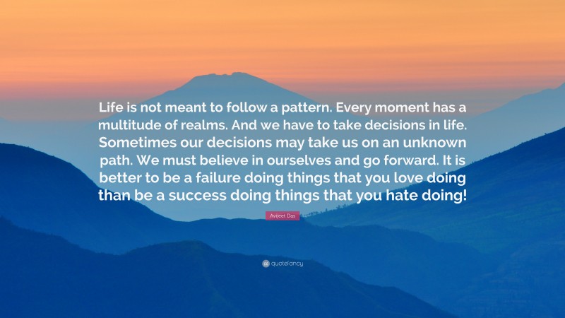 Avijeet Das Quote: “Life is not meant to follow a pattern. Every moment has a multitude of realms. And we have to take decisions in life. Sometimes our decisions may take us on an unknown path. We must believe in ourselves and go forward. It is better to be a failure doing things that you love doing than be a success doing things that you hate doing!”