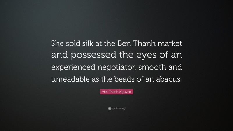Viet Thanh Nguyen Quote: “She sold silk at the Ben Thanh market and possessed the eyes of an experienced negotiator, smooth and unreadable as the beads of an abacus.”